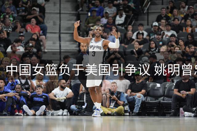中国女篮负于美国引争议 姚明曾忠告此刻应验