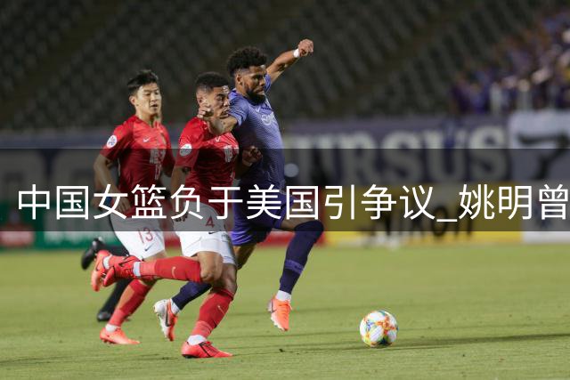 中国女篮负于美国引争议 姚明曾忠告此刻应验